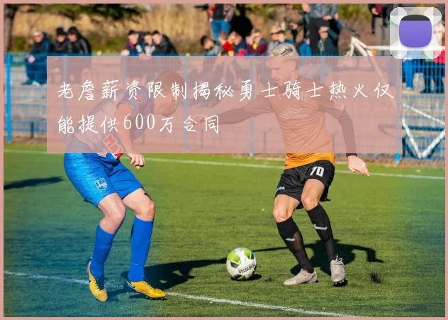 老詹薪资限制揭秘勇士骑士热火仅能提供600万合同