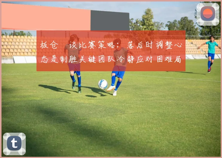 板仓滉谈比赛策略：落后时调整心态是制胜关键团队冷静应对困难局面