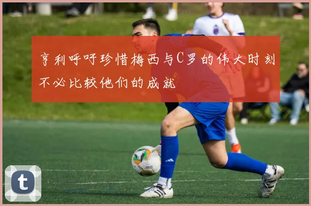 亨利呼吁珍惜梅西与C罗的伟大时刻不必比较他们的成就