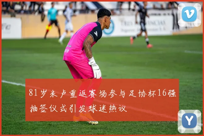 81岁米卢重返赛场参与足协杯16强抽签仪式引发球迷热议