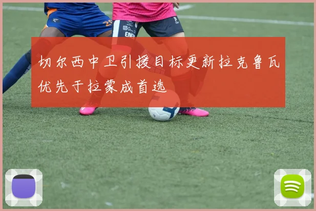切尔西中卫引援目标更新拉克鲁瓦优先于拉蒙成首选