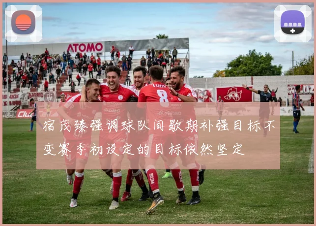 宿茂臻强调球队间歇期补强目标不变赛季初设定的目标依然坚定