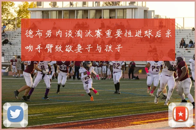 德布劳内谈淘汰赛重要性进球后亲吻手臂致敬妻子与孩子