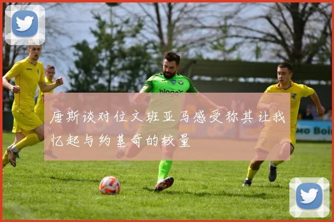唐斯谈对位文班亚马感受称其让我忆起与约基奇的较量