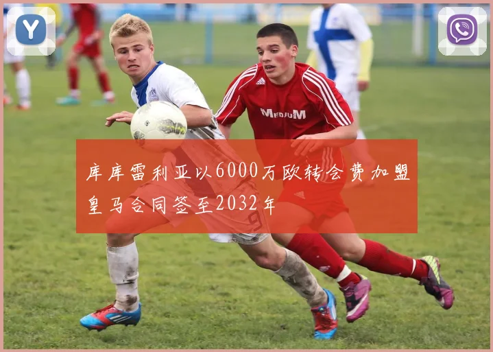 库库雷利亚以6000万欧转会费加盟皇马合同签至2032年
