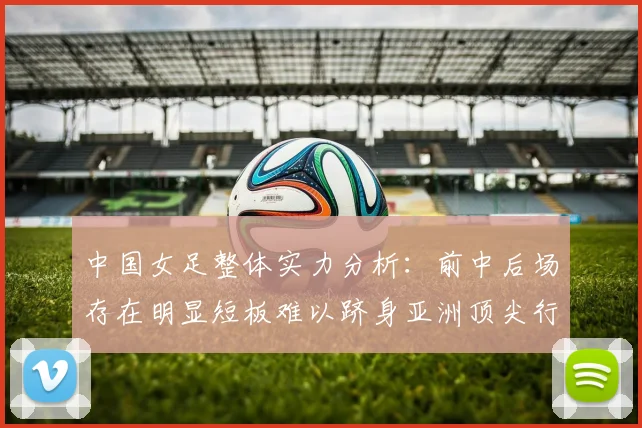 中国女足整体实力分析：前中后场存在明显短板难以跻身亚洲顶尖行列