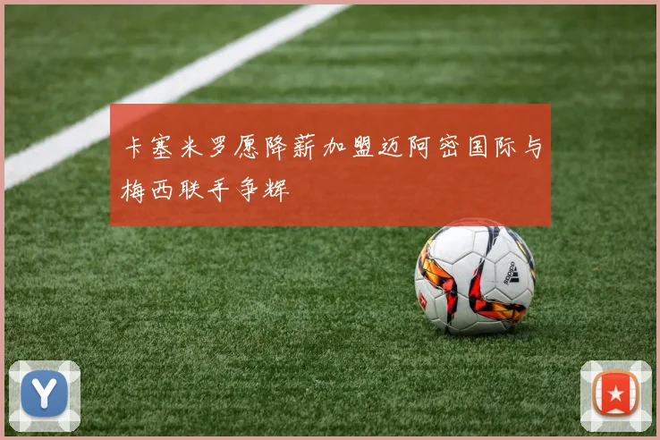卡塞米罗愿降薪加盟迈阿密国际与梅西联手争辉