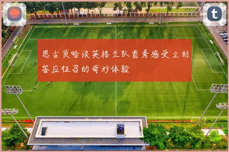 恩古莫哈谈英格兰队首秀感受立刻答应征召的奇妙体验