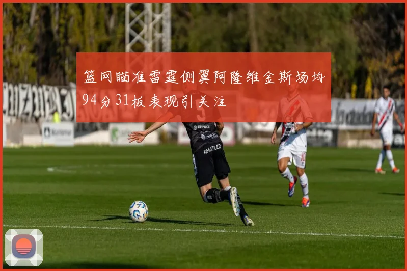 篮网瞄准雷霆侧翼阿隆维金斯场均94分31板表现引关注