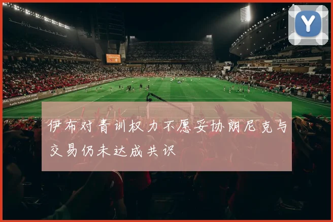 伊布对青训权力不愿妥协朗尼克与交易仍未达成共识
