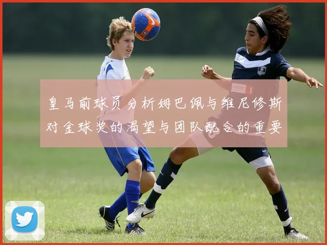 皇马前球员分析姆巴佩与维尼修斯对金球奖的渴望与团队配合的重要性