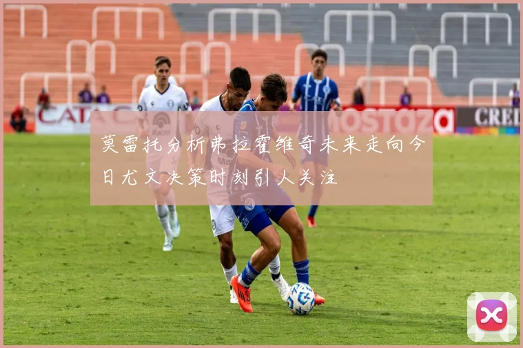 莫雷托分析弗拉霍维奇未来走向今日尤文决策时刻引人关注