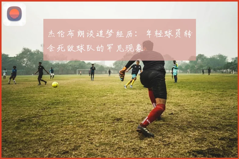 杰伦布朗谈追梦经历：年轻球员转会死敌球队的罕见现象