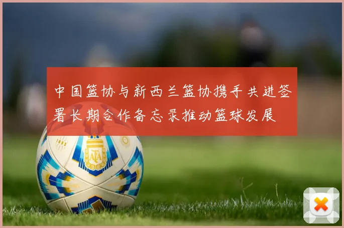 中国篮协与新西兰篮协携手共进签署长期合作备忘录推动篮球发展